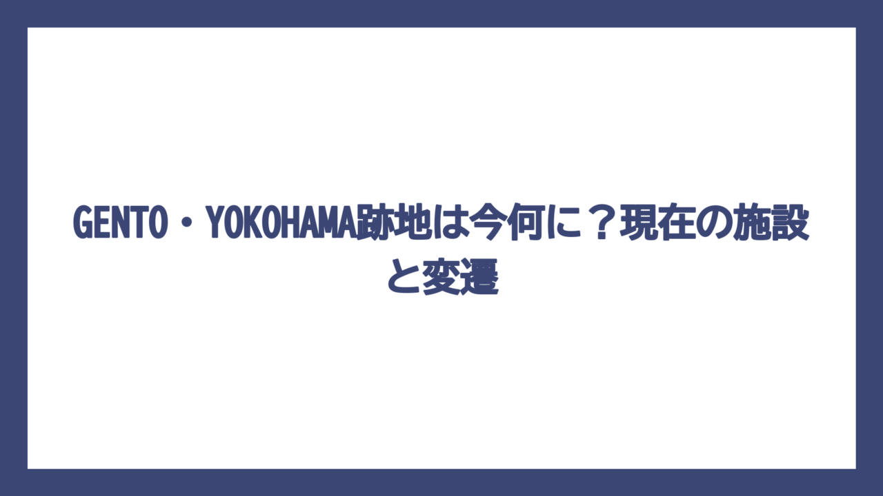 GENTO・YOKOHAMA跡地は今何に？現在の施設と変遷