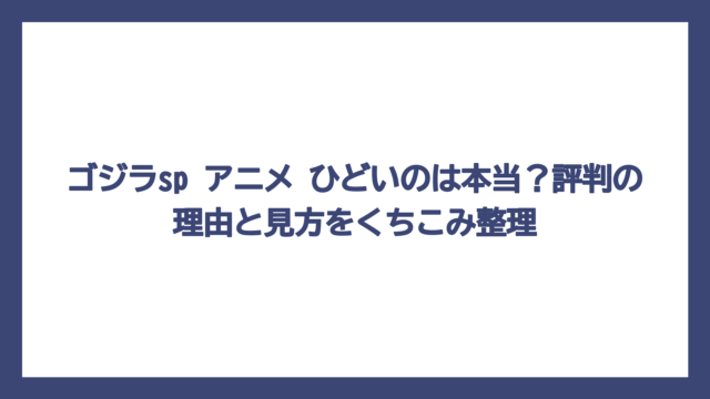 ゴジラsp アニメ ひどいのは本当？評判の理由と見方をくちこみ整理