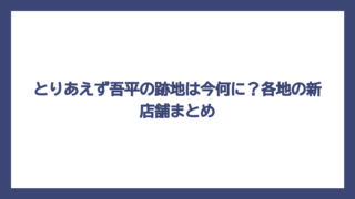 とりあえず吾平の跡地は今何に？各地の新店舗まとめ