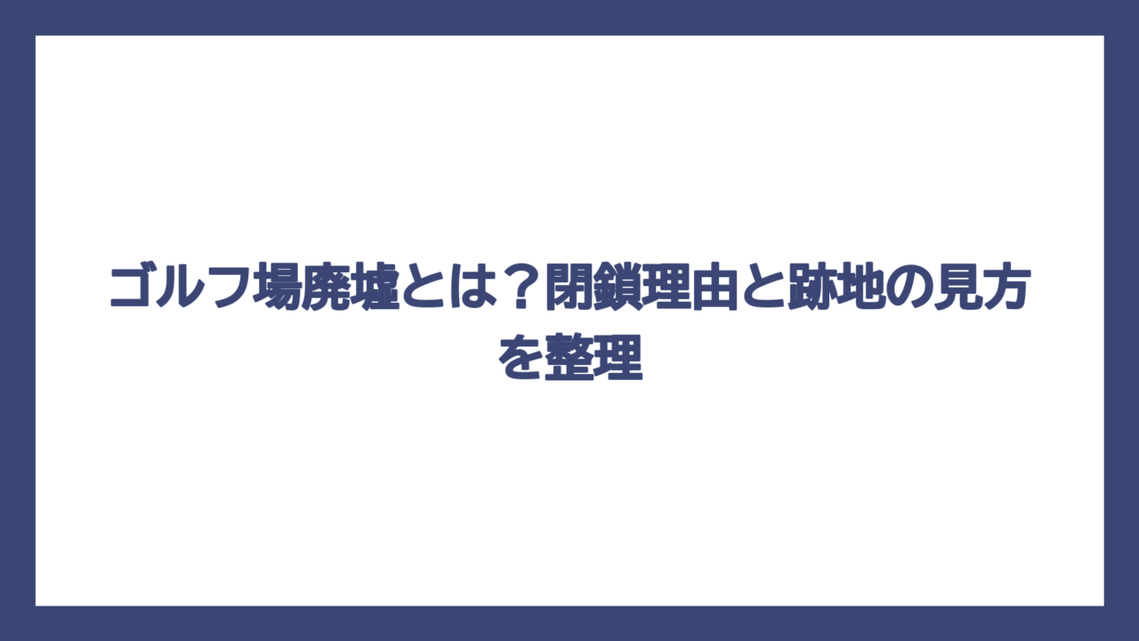 ゴルフ場廃墟とは？閉鎖理由と跡地の見方を整理