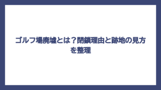 ゴルフ場廃墟とは？閉鎖理由と跡地の見方を整理