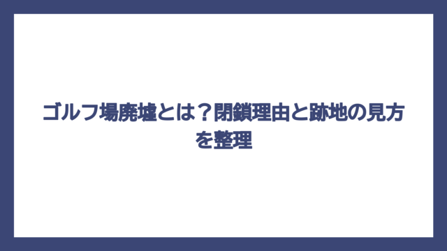 ゴルフ場廃墟とは？閉鎖理由と跡地の見方を整理
