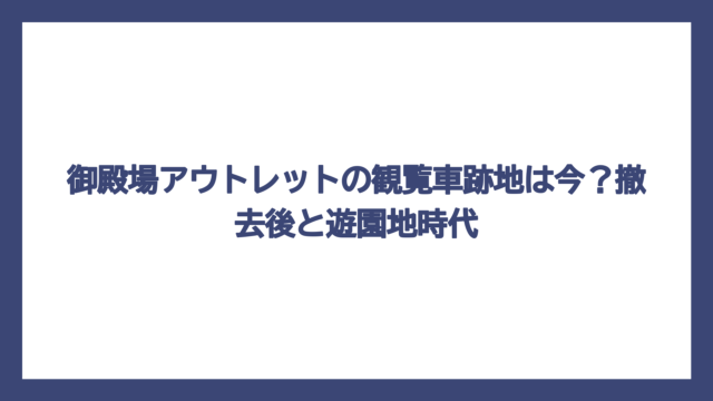御殿場アウトレットの観覧車跡地は今？撤去後と遊園地時代