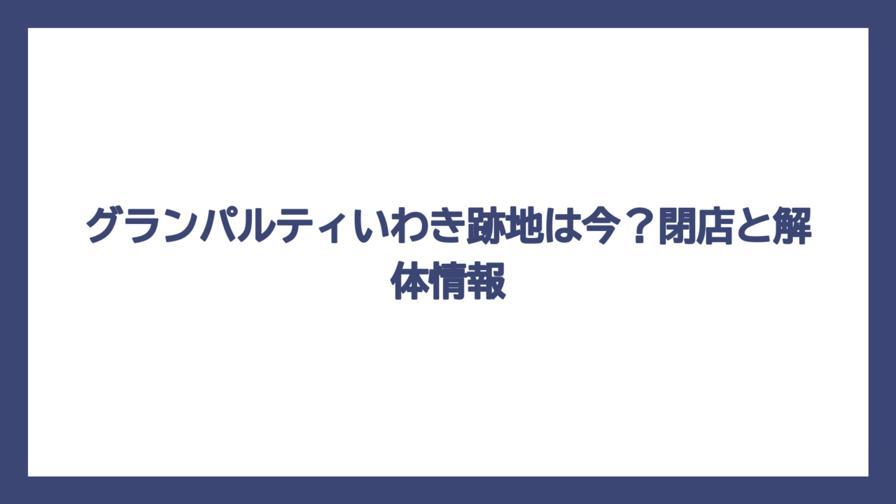グランパルティいわき跡地は今？閉店と解体情報