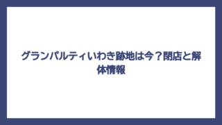 グランパルティいわき跡地は今？閉店と解体情報