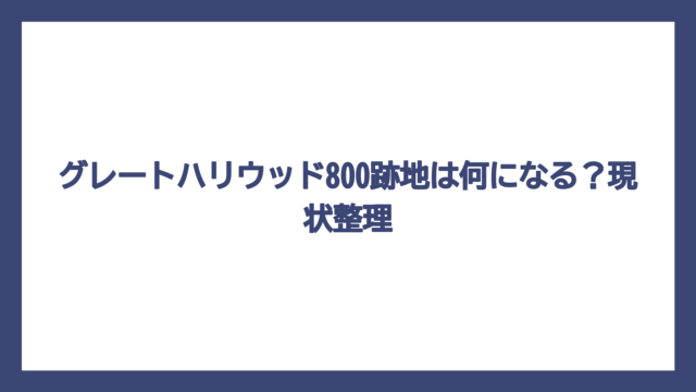 グレートハリウッド800跡地は何になる？現状整理