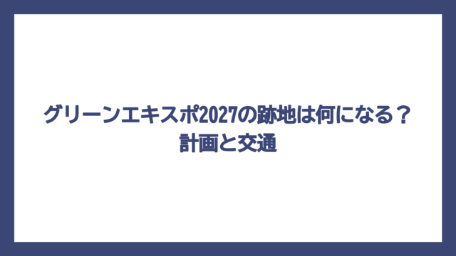 グリーンエキスポ2027の跡地は何になる？計画と交通