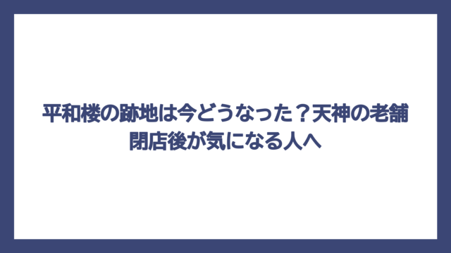 平和楼の跡地は今どうなった？天神の老舗閉店後が気になる人へ