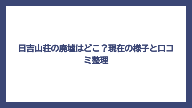 日吉山荘の廃墟はどこ？現在の様子と口コミ整理