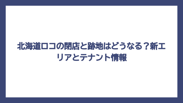 北海道ロコの閉店と跡地はどうなる？新エリアとテナント情報