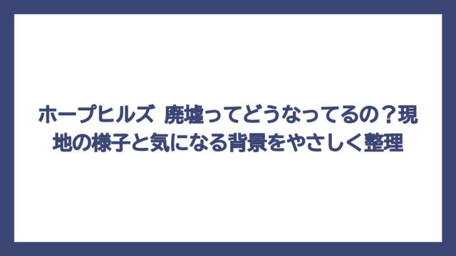ホープヒルズ 廃墟ってどうなってるの？現地の様子と気になる背景をやさしく整理
