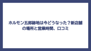 ホルモン五郎跡地は今どうなった？新店舗の場所と営業時間、口コミ