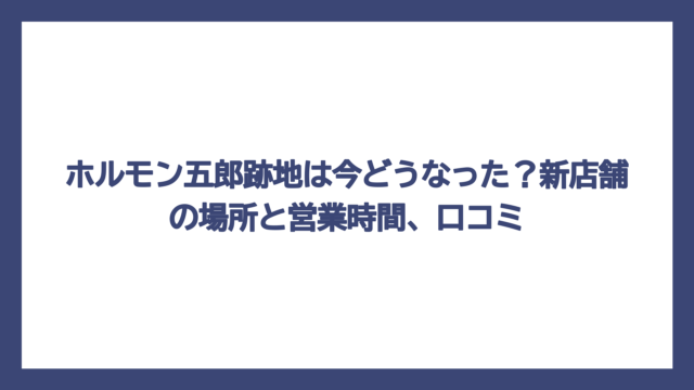 ホルモン五郎跡地は今どうなった？新店舗の場所と営業時間、口コミ