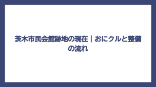 茨木市民会館跡地の現在｜おにクルと整備の流れ