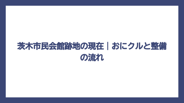 茨木市民会館跡地の現在｜おにクルと整備の流れ