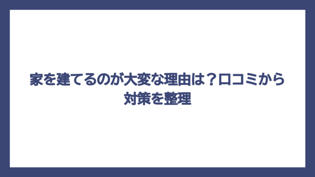家を建てるのが大変な理由は？口コミから対策を整理