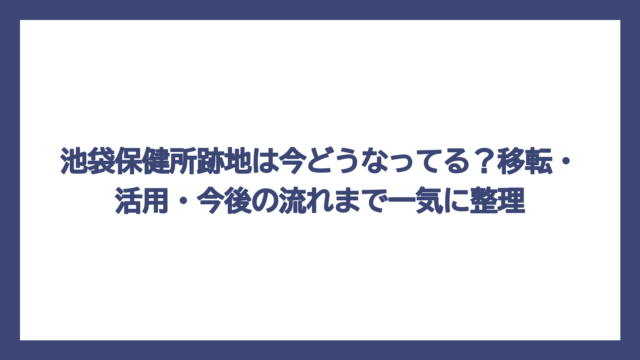 池袋保健所跡地は今どうなってる？移転・活用・今後の流れまで一気に整理