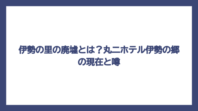 伊勢の里の廃墟とは？丸二ホテル伊勢の郷の現在と噂