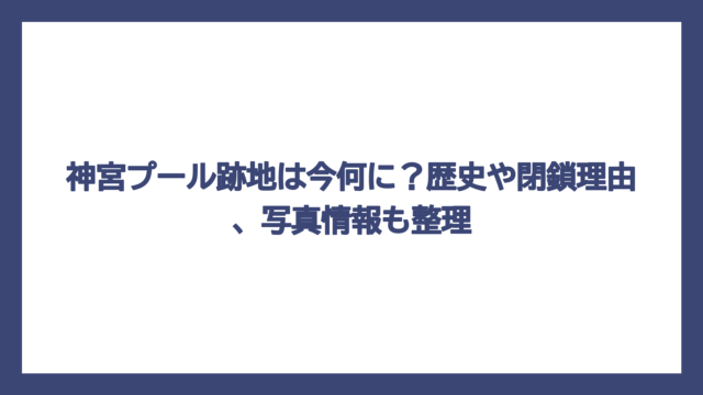 神宮プール跡地は今何に？歴史や閉鎖理由、写真情報も整理