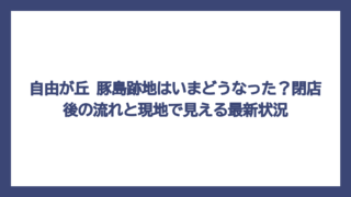 自由が丘 豚島跡地はいまどうなった？閉店後の流れと現地で見える最新状況