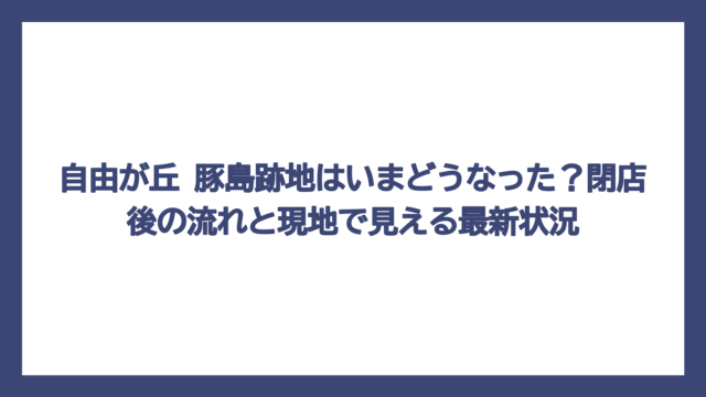 自由が丘 豚島跡地はいまどうなった？閉店後の流れと現地で見える最新状況