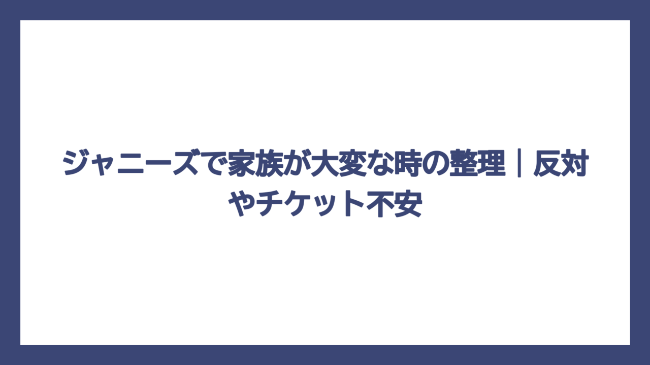 ジャニーズで家族が大変な時の整理｜反対やチケット不安