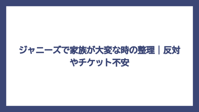 ジャニーズで家族が大変な時の整理｜反対やチケット不安