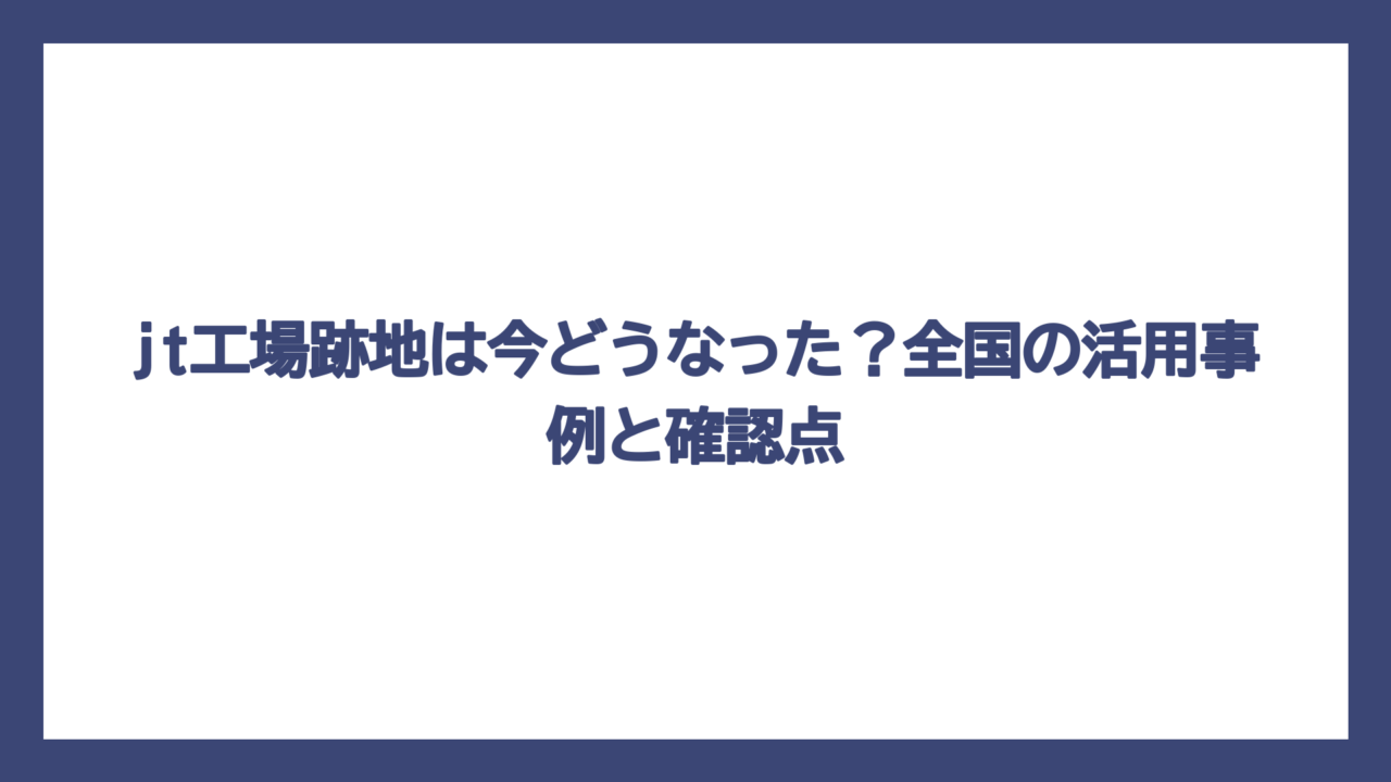 jt工場跡地は今どうなった？全国の活用事例と確認点