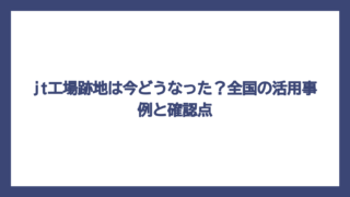 jt工場跡地は今どうなった？全国の活用事例と確認点