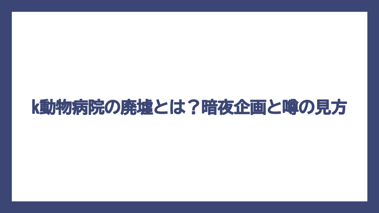 k動物病院の廃墟とは？暗夜企画と噂の見方