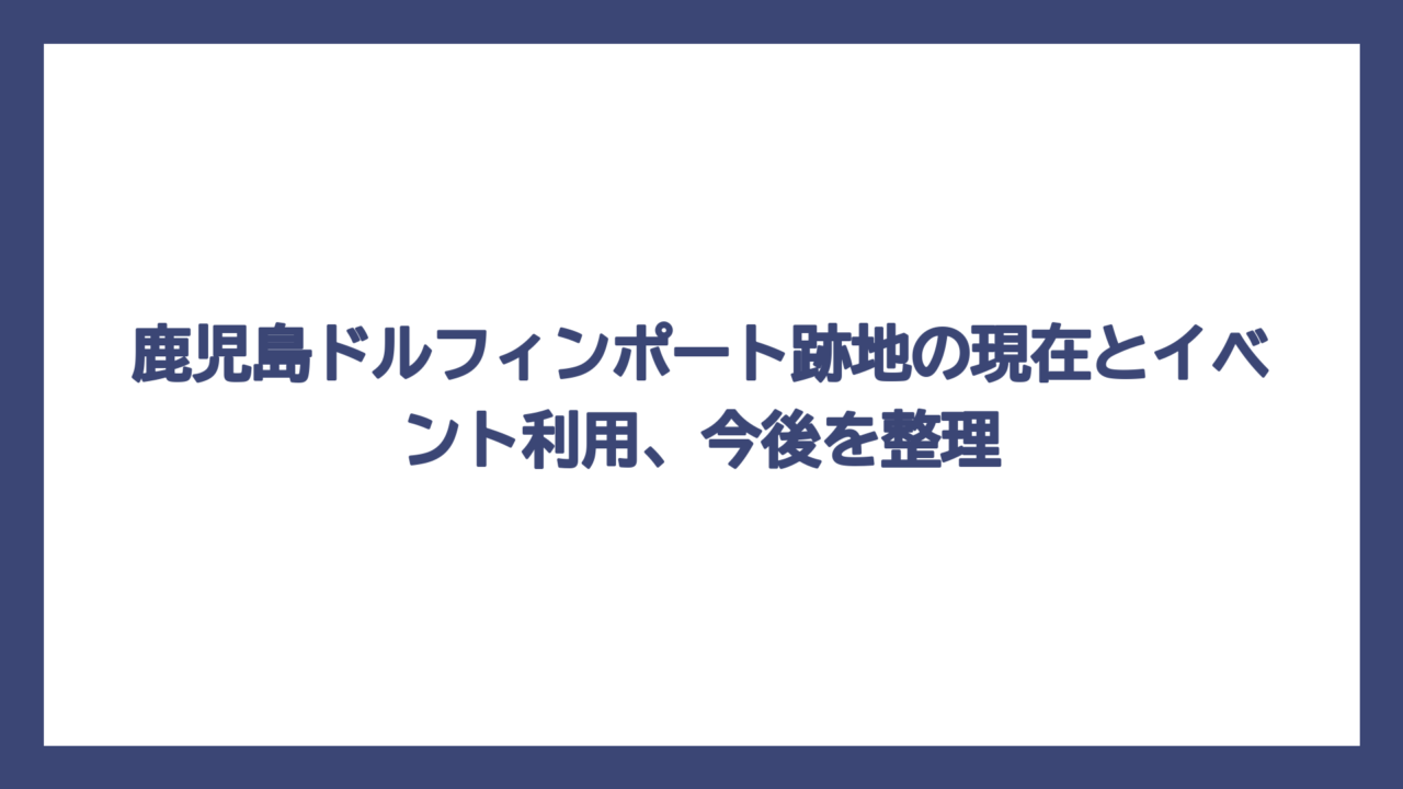 鹿児島ドルフィンポート跡地の現在とイベント利用、今後を整理