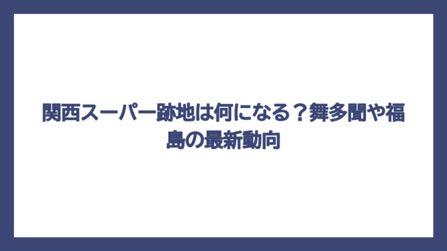 関西スーパー跡地は何になる？舞多聞や福島の最新動向