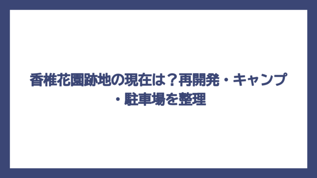 香椎花園跡地の現在は？再開発・キャンプ・駐車場を整理
