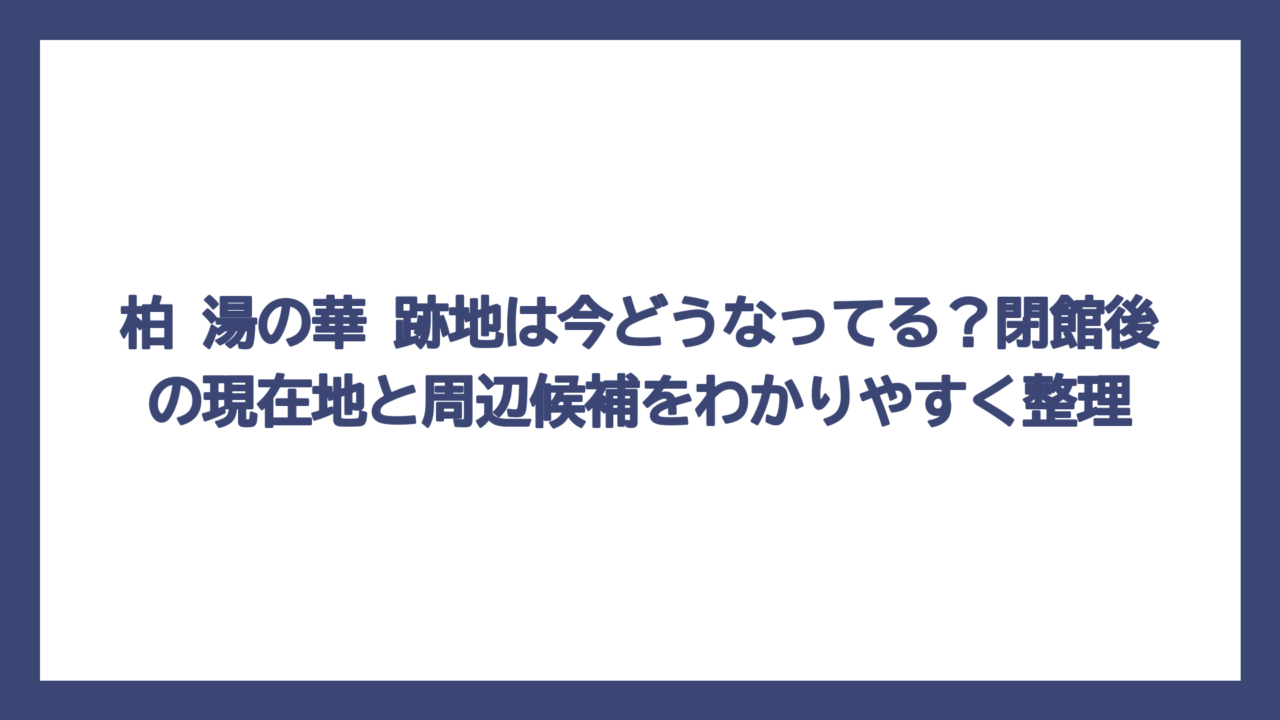 柏 湯の華 跡地は今どうなってる？閉館後の現在地と周辺候補をわかりやすく整理