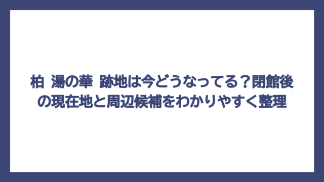 柏 湯の華 跡地は今どうなってる？閉館後の現在地と周辺候補をわかりやすく整理