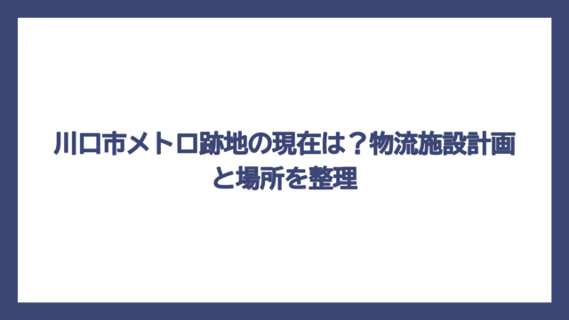 川口市メトロ跡地の現在は？物流施設計画と場所を整理