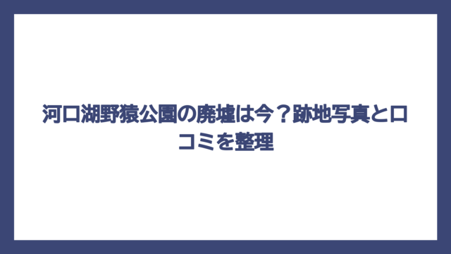 河口湖野猿公園の廃墟は今？跡地写真と口コミを整理