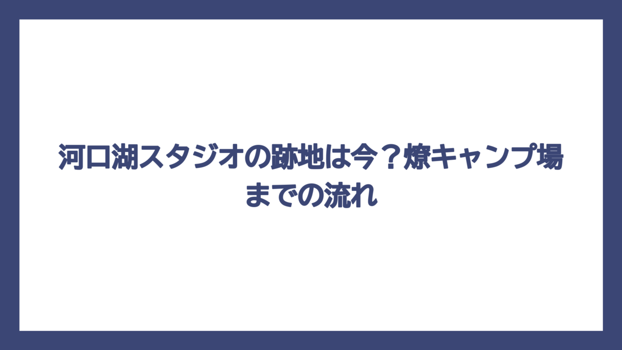 河口湖スタジオの跡地は今？燎キャンプ場までの流れ