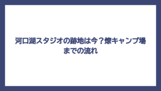 河口湖スタジオの跡地は今？燎キャンプ場までの流れ