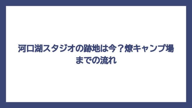 河口湖スタジオの跡地は今？燎キャンプ場までの流れ
