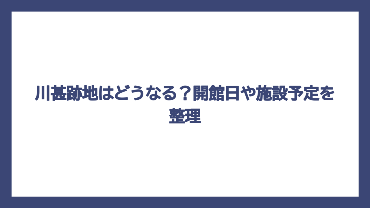 川甚跡地はどうなる？開館日や施設予定を整理