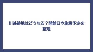 川甚跡地はどうなる？開館日や施設予定を整理