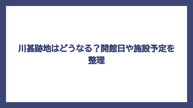 川甚跡地はどうなる？開館日や施設予定を整理