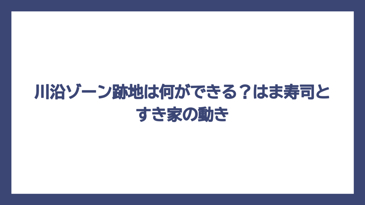 川沿ゾーン跡地は何ができる？はま寿司とすき家の動き