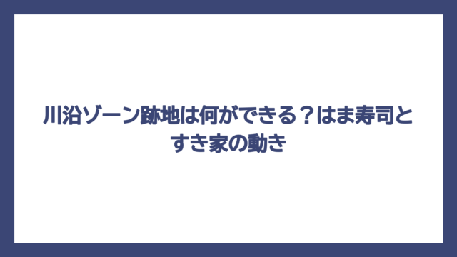 川沿ゾーン跡地は何ができる？はま寿司とすき家の動き