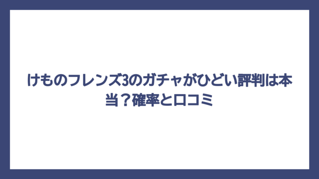 けものフレンズ3のガチャがひどい評判は本当？確率と口コミ