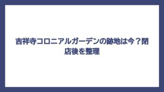 吉祥寺コロニアルガーデンの跡地は今？閉店後を整理