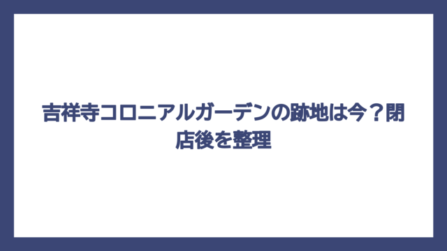 吉祥寺コロニアルガーデンの跡地は今？閉店後を整理