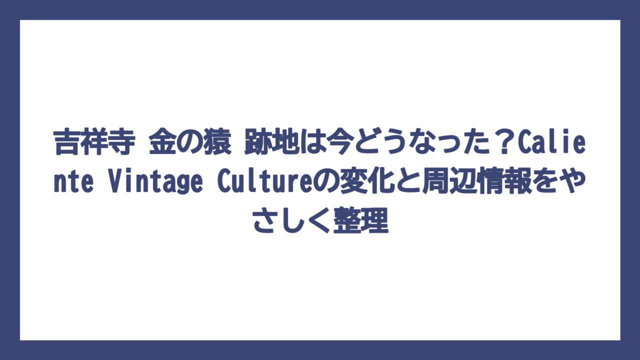 吉祥寺 金の猿 跡地は今どうなった？Caliente Vintage Cultureの変化と周辺情報をやさしく整理