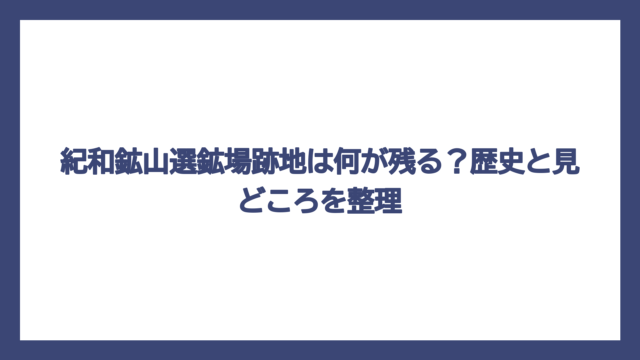 紀和鉱山選鉱場跡地は何が残る？歴史と見どころを整理